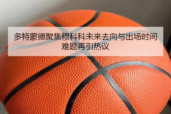 多特蒙德聚焦穆科科未来去向与出场时间难题再引热议