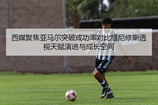 西媒聚焦亚马尔突破成功率对比维尼修斯透视天赋演进与成长空间
