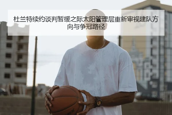 杜兰特续约谈判暂缓之际太阳管理层重新审视建队方向与争冠路径